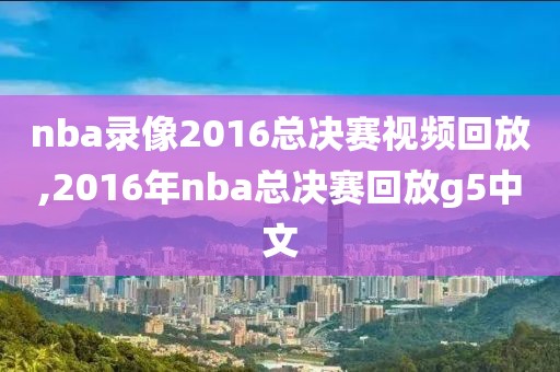nba录像2016总决赛视频回放,2016年nba总决赛回放g5中文