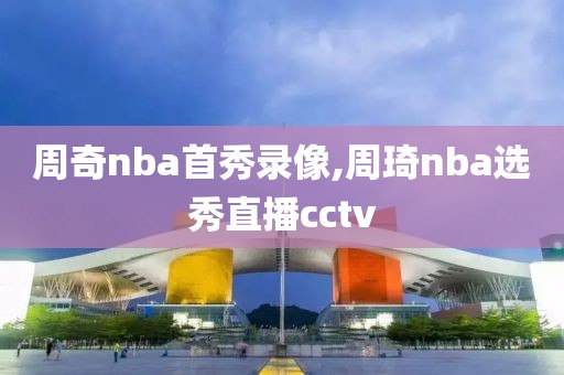 周奇nba首秀录像,周琦nba选秀直播cctv