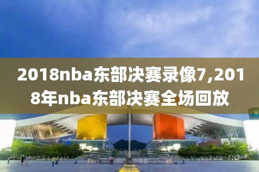 2018nba东部决赛录像7,2018年nba东部决赛全场回放