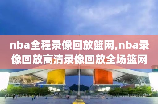 nba全程录像回放篮网,nba录像回放高清录像回放全场篮网