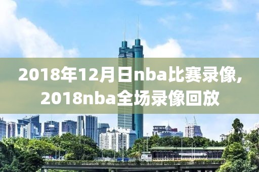 2018年12月日nba比赛录像,2018nba全场录像回放
