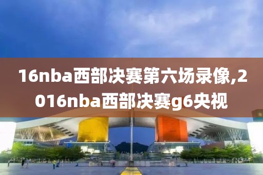 16nba西部决赛第六场录像,2016nba西部决赛g6央视