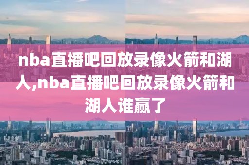 nba直播吧回放录像火箭和湖人,nba直播吧回放录像火箭和湖人谁赢了