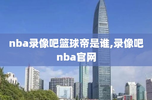 nba录像吧篮球帝是谁,录像吧nba官网