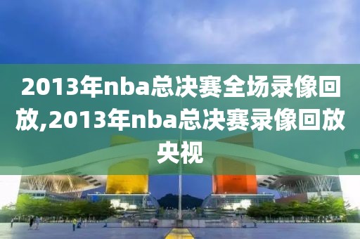 2013年nba总决赛全场录像回放,2013年nba总决赛录像回放央视