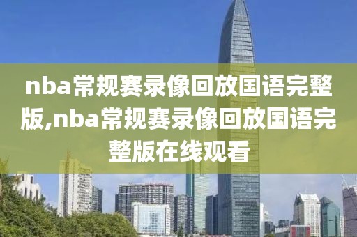 nba常规赛录像回放国语完整版,nba常规赛录像回放国语完整版在线观看