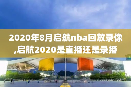 2020年8月启航nba回放录像,启航2020是直播还是录播