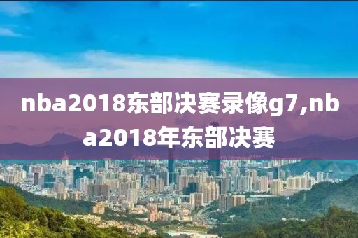 nba2018东部决赛录像g7,nba2018年东部决赛