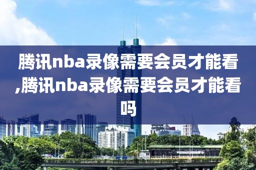 腾讯nba录像需要会员才能看,腾讯nba录像需要会员才能看吗