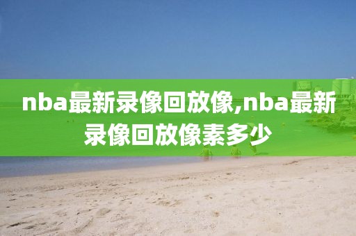 nba最新录像回放像,nba最新录像回放像素多少