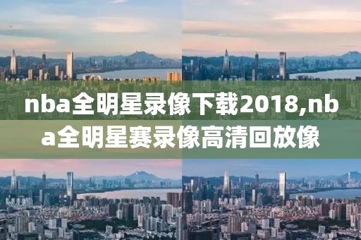 nba全明星录像下载2018,nba全明星赛录像高清回放像