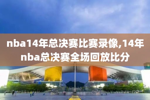 nba14年总决赛比赛录像,14年nba总决赛全场回放比分