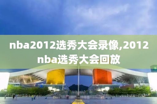 nba2012选秀大会录像,2012nba选秀大会回放