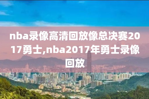 nba录像高清回放像总决赛2017勇士,nba2017年勇士录像回放