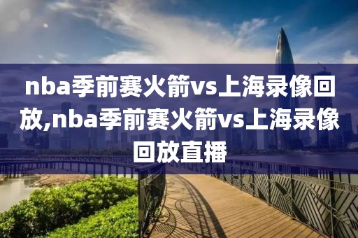 nba季前赛火箭vs上海录像回放,nba季前赛火箭vs上海录像回放直播