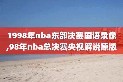 1998年nba东部决赛国语录像,98年nba总决赛央视解说原版