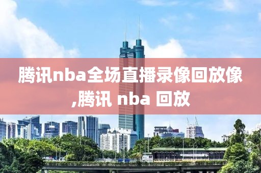 腾讯nba全场直播录像回放像,腾讯 nba 回放