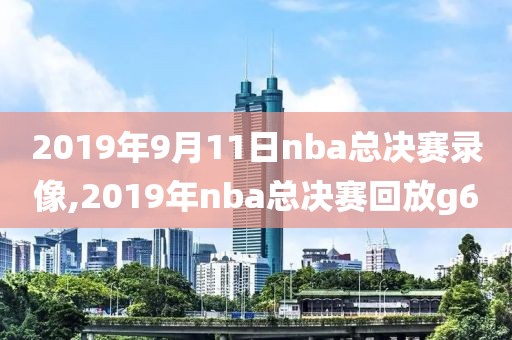 2019年9月11日nba总决赛录像,2019年nba总决赛回放g6