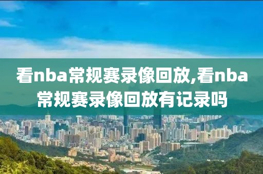 看nba常规赛录像回放,看nba常规赛录像回放有记录吗