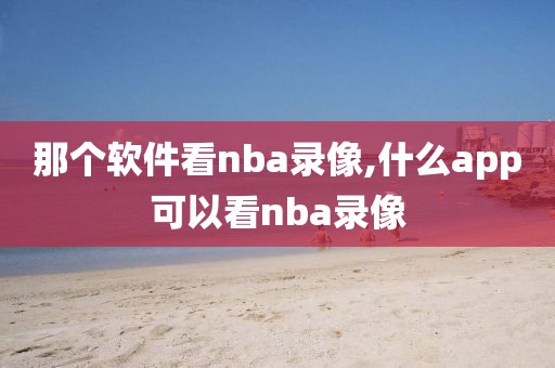 那个软件看nba录像,什么app可以看nba录像