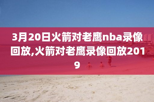 3月20日火箭对老鹰nba录像回放,火箭对老鹰录像回放2019