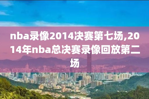 nba录像2014决赛第七场,2014年nba总决赛录像回放第二场