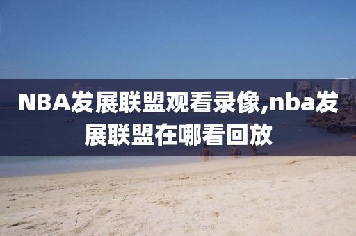 NBA发展联盟观看录像,nba发展联盟在哪看回放