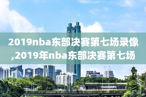 2019nba东部决赛第七场录像,2019年nba东部决赛第七场