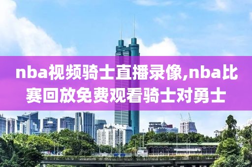 nba视频骑士直播录像,nba比赛回放免费观看骑士对勇士
