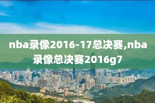 nba录像2016-17总决赛,nba录像总决赛2016g7
