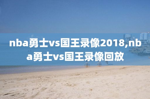 nba勇士vs国王录像2018,nba勇士vs国王录像回放