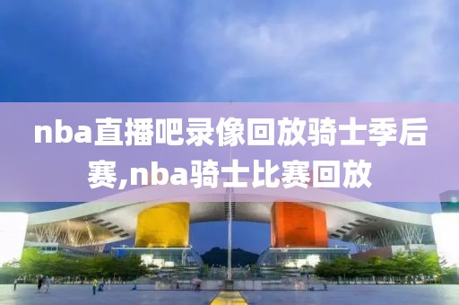 nba直播吧录像回放骑士季后赛,nba骑士比赛回放