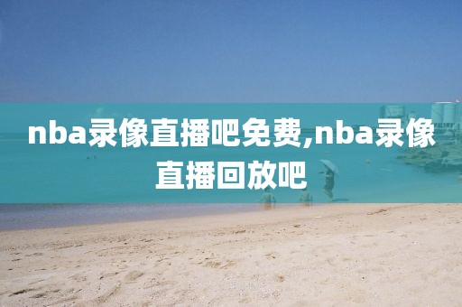 nba录像直播吧免费,nba录像直播回放吧