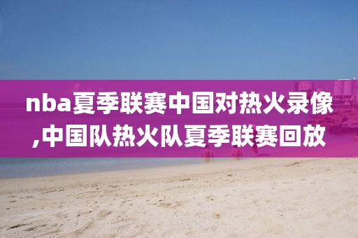 nba夏季联赛中国对热火录像,中国队热火队夏季联赛回放