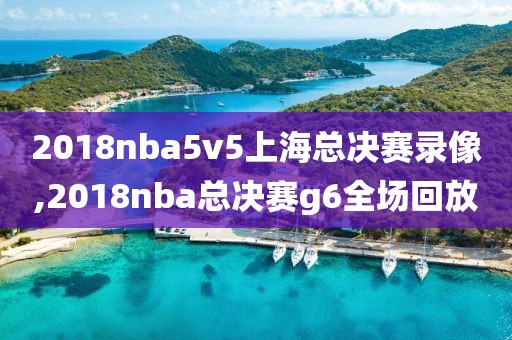 2018nba5v5上海总决赛录像,2018nba总决赛g6全场回放