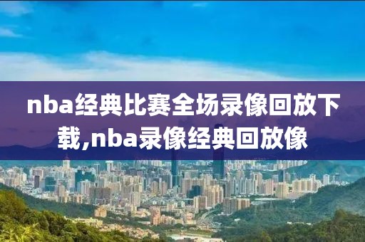 nba经典比赛全场录像回放下载,nba录像经典回放像